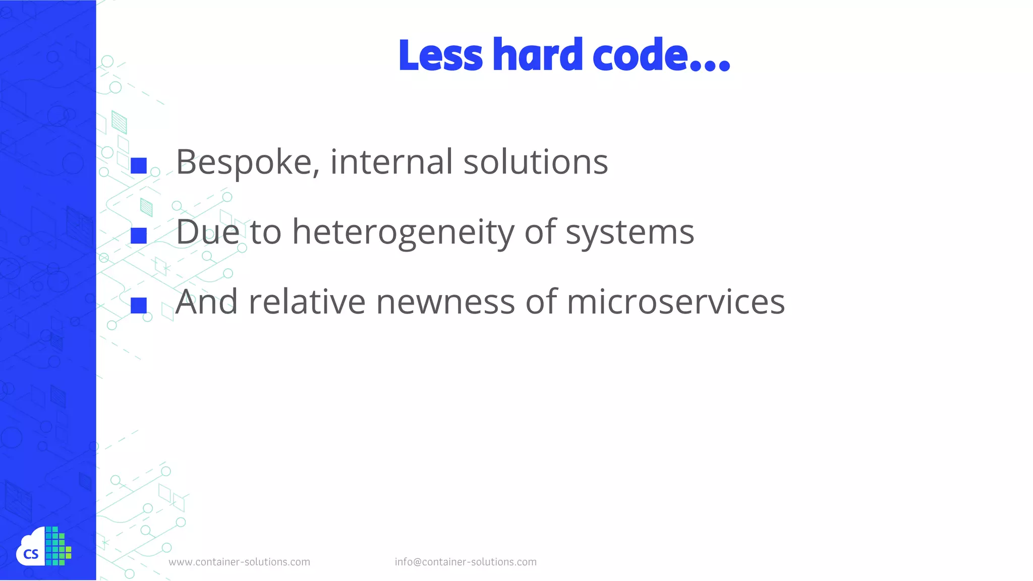 www.container-solutions.com info@container-solutions.com
Less hard code...
■ Bespoke, internal solutions
■ Due to heterogeneity of systems
■ And relative newness of microservices
 