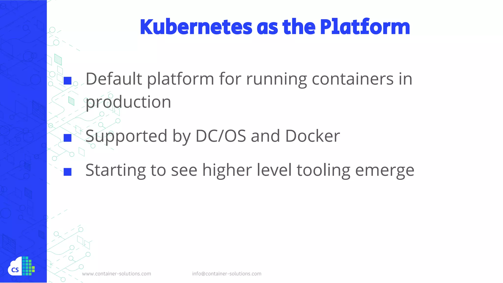 www.container-solutions.com info@container-solutions.com
Kubernetes as the Platform
■ Default platform for running containers in
production
■ Supported by DC/OS and Docker
■ Starting to see higher level tooling emerge
 