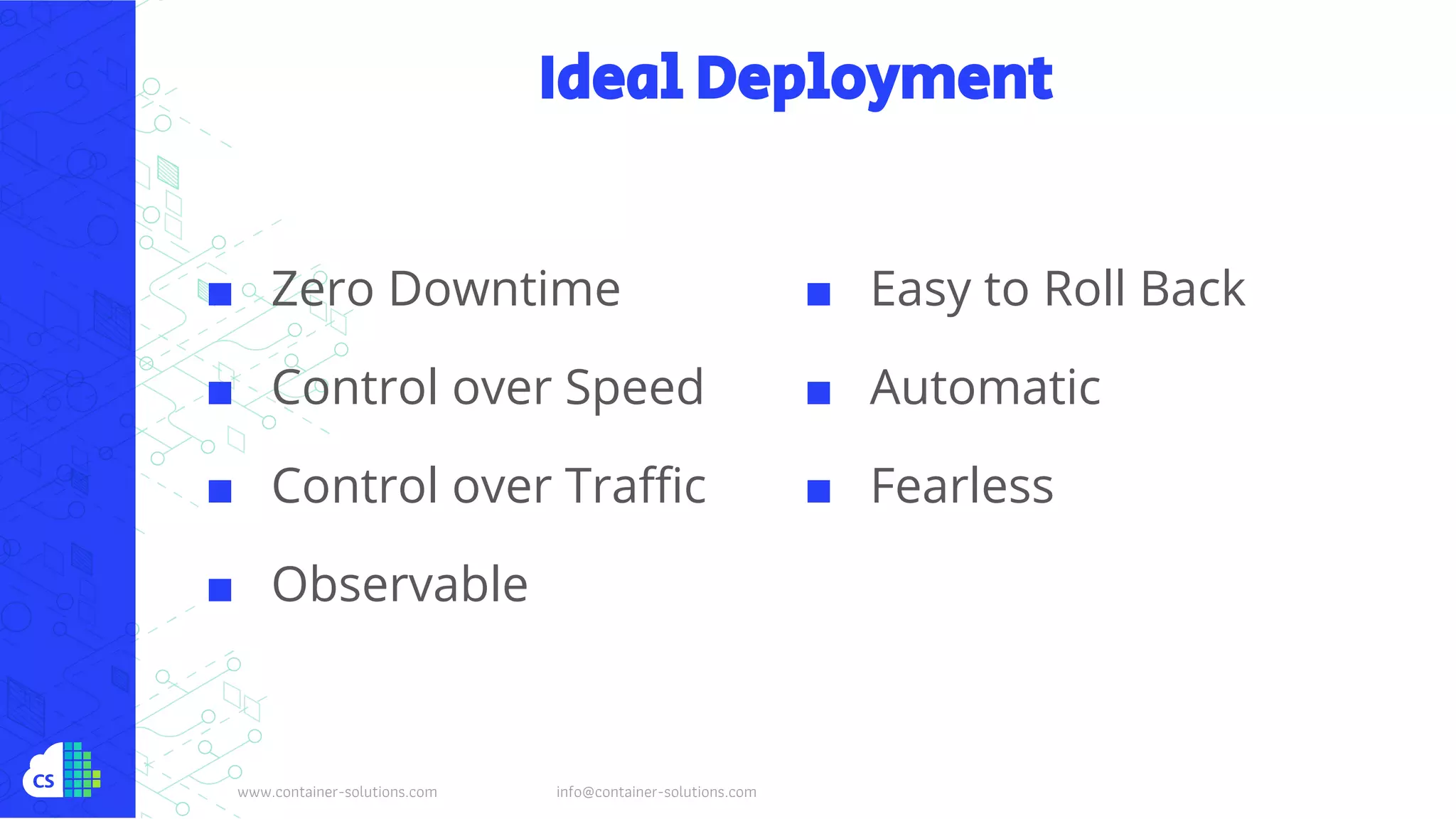 www.container-solutions.com info@container-solutions.com
Ideal Deployment
■ Zero Downtime
■ Control over Speed
■ Control over Traffic
■ Observable
■ Easy to Roll Back
■ Automatic
■ Fearless
 
