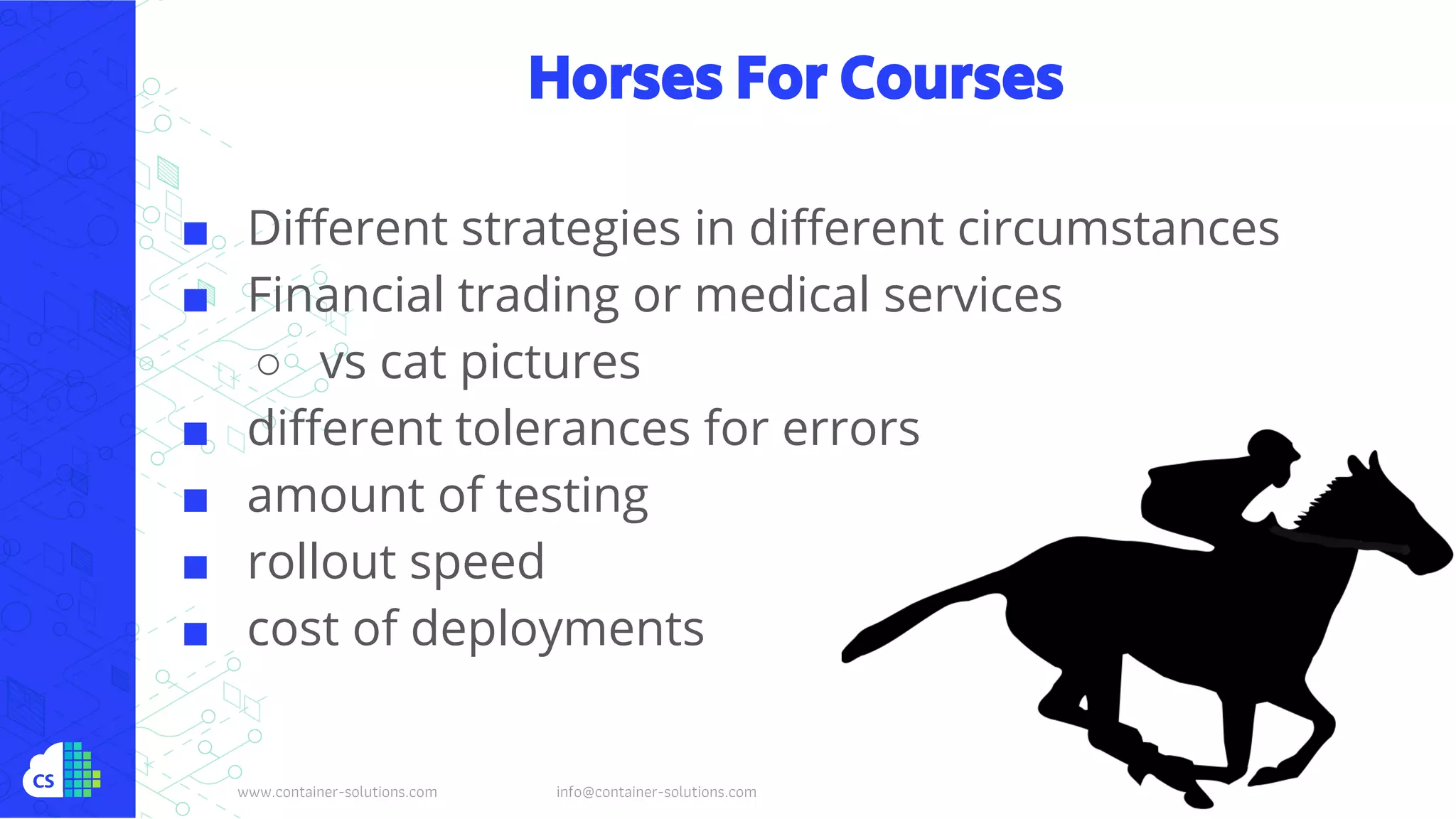 www.container-solutions.com info@container-solutions.com
Horses For Courses
■ Different strategies in different circumstances
■ Financial trading or medical services
○ vs cat pictures
■ different tolerances for errors
■ amount of testing
■ rollout speed
■ cost of deployments
 