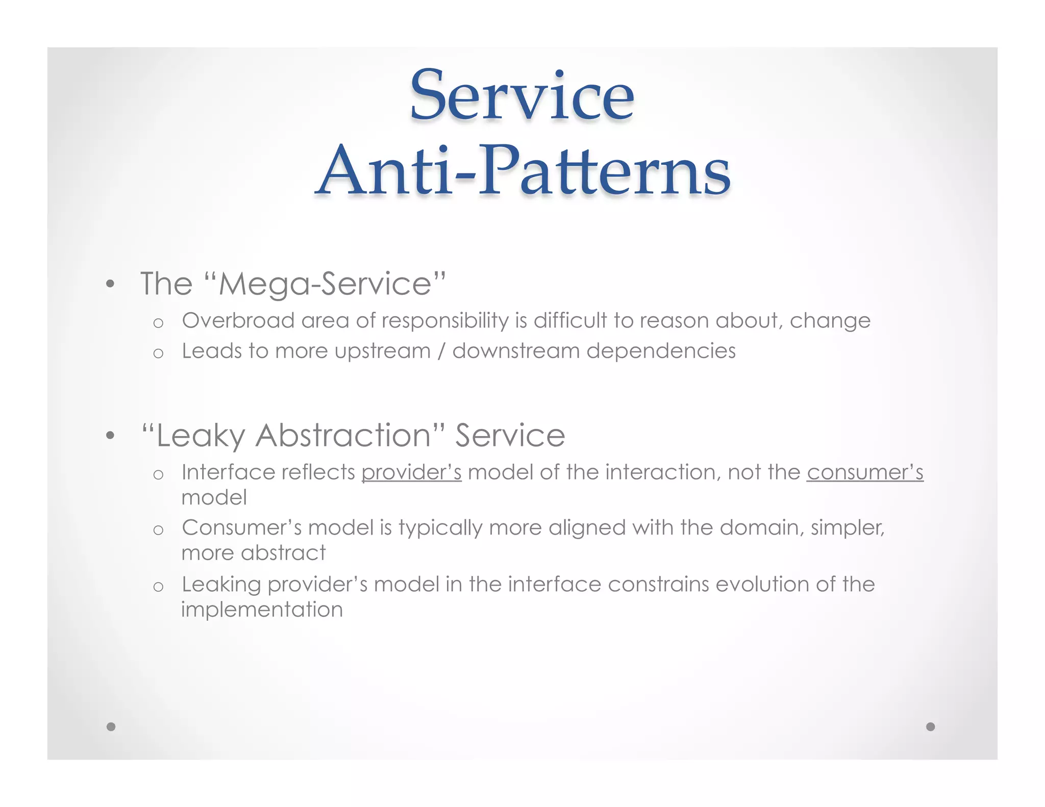 Service  
Anti-­‐‑PaKerns	
•  The “Mega-Service”
o  Overbroad area of responsibility is difficult to reason about, change
o  Leads to more upstream / downstream dependencies
•  “Leaky Abstraction” Service
o  Interface reflects provider’s model of the interaction, not the consumer’s
model
o  Consumer’s model is typically more aligned with the domain, simpler,
more abstract
o  Leaking provider’s model in the interface constrains evolution of the
implementation
 