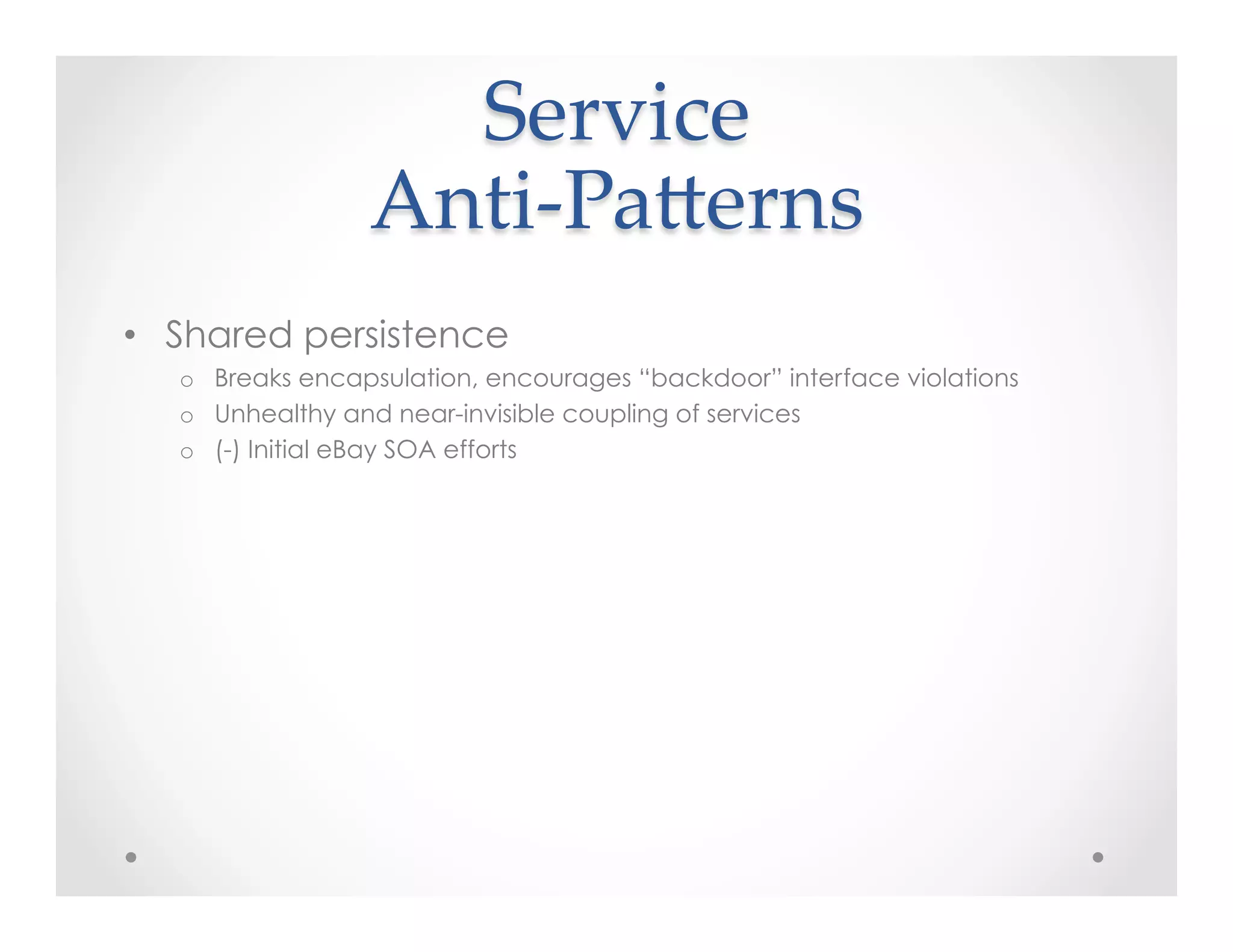 Service  
Anti-­‐‑PaKerns	
•  Shared persistence
o  Breaks encapsulation, encourages “backdoor” interface violations
o  Unhealthy and near-invisible coupling of services
o  (-) Initial eBay SOA efforts
 