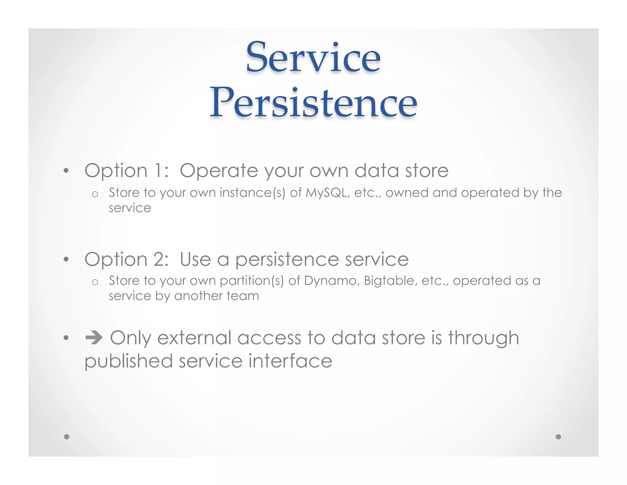 Service    
Persistence	
•  Option 1: Operate your own data store
o  Store to your own instance(s) of MySQL, etc., owned and operated by the
service
•  Option 2: Use a persistence service
o  Store to your own partition(s) of Dynamo, Bigtable, etc., operated as a
service by another team
•  è Only external access to data store is through
published service interface
 