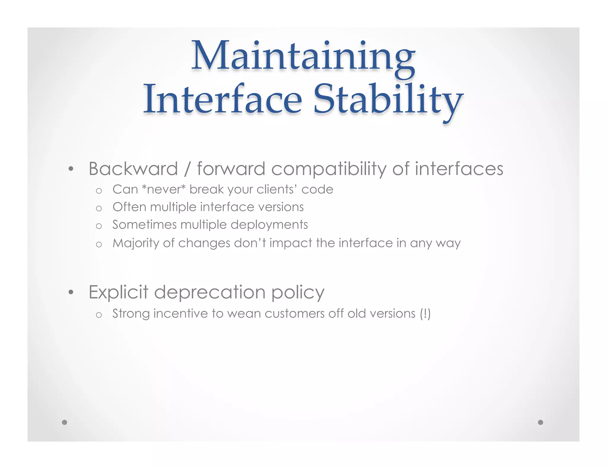 Maintaining    
Interface  Stability	
•  Backward / forward compatibility of interfaces
o  Can *never* break your clients’ code
o  Often multiple interface versions
o  Sometimes multiple deployments
o  Majority of changes don’t impact the interface in any way
•  Explicit deprecation policy
o  Strong incentive to wean customers off old versions (!)
 