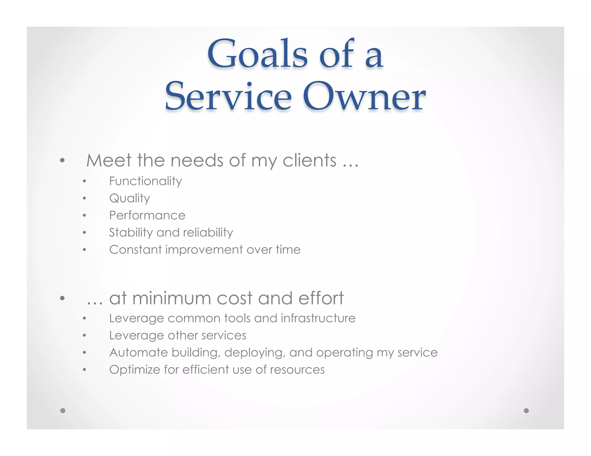 Goals  of  a    
Service  Owner	
•  Meet the needs of my clients …
•  Functionality
•  Quality
•  Performance
•  Stability and reliability
•  Constant improvement over time
•  … at minimum cost and effort
•  Leverage common tools and infrastructure
•  Leverage other services
•  Automate building, deploying, and operating my service
•  Optimize for efficient use of resources
 