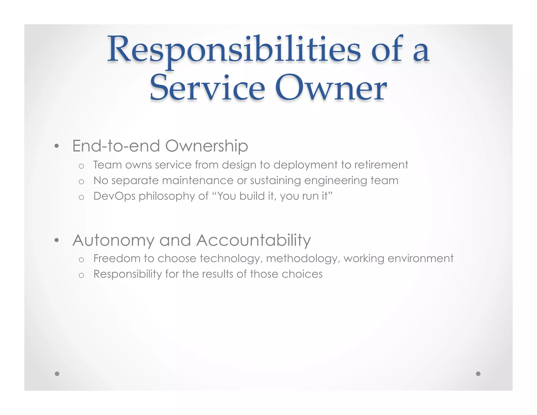 Responsibilities  of  a  
Service  Owner	
•  End-to-end Ownership
o  Team owns service from design to deployment to retirement
o  No separate maintenance or sustaining engineering team
o  DevOps philosophy of “You build it, you run it”
•  Autonomy and Accountability
o  Freedom to choose technology, methodology, working environment
o  Responsibility for the results of those choices
 