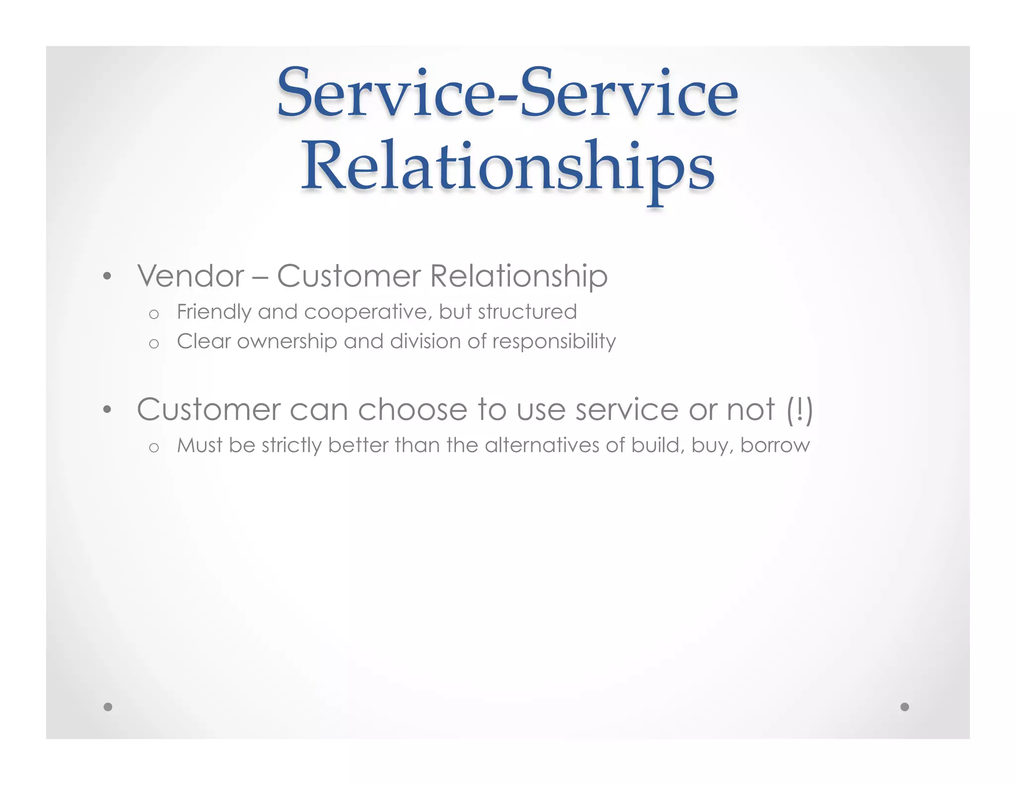 Service-­‐‑Service    
Relationships	
•  Vendor – Customer Relationship
o  Friendly and cooperative, but structured
o  Clear ownership and division of responsibility
•  Customer can choose to use service or not (!)
o  Must be strictly better than the alternatives of build, buy, borrow
 