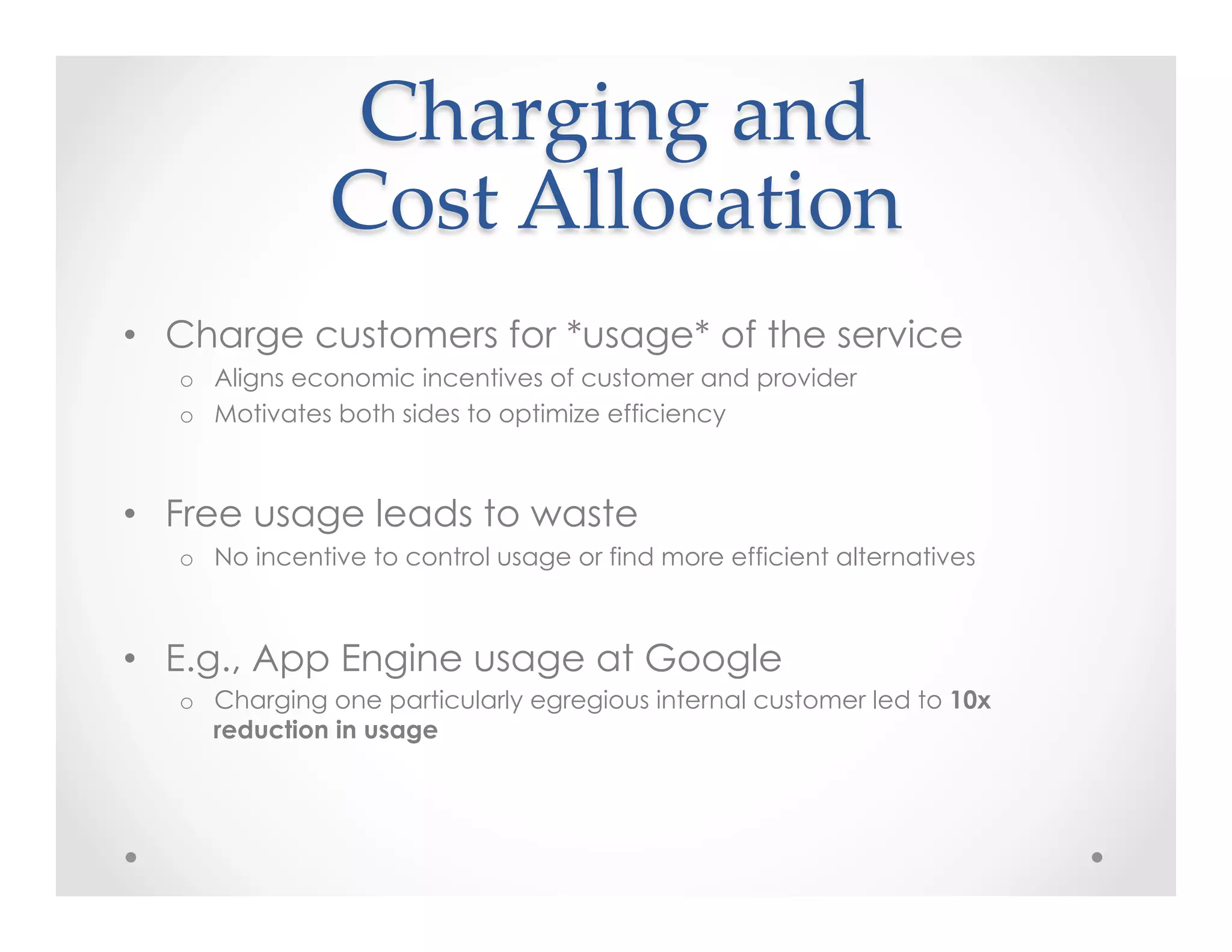 Charging  and    
Cost  Allocation	
•  Charge customers for *usage* of the service
o  Aligns economic incentives of customer and provider
o  Motivates both sides to optimize efficiency
•  Free usage leads to waste
o  No incentive to control usage or find more efficient alternatives
•  E.g., App Engine usage at Google
o  Charging one particularly egregious internal customer led to 10x
reduction in usage
 