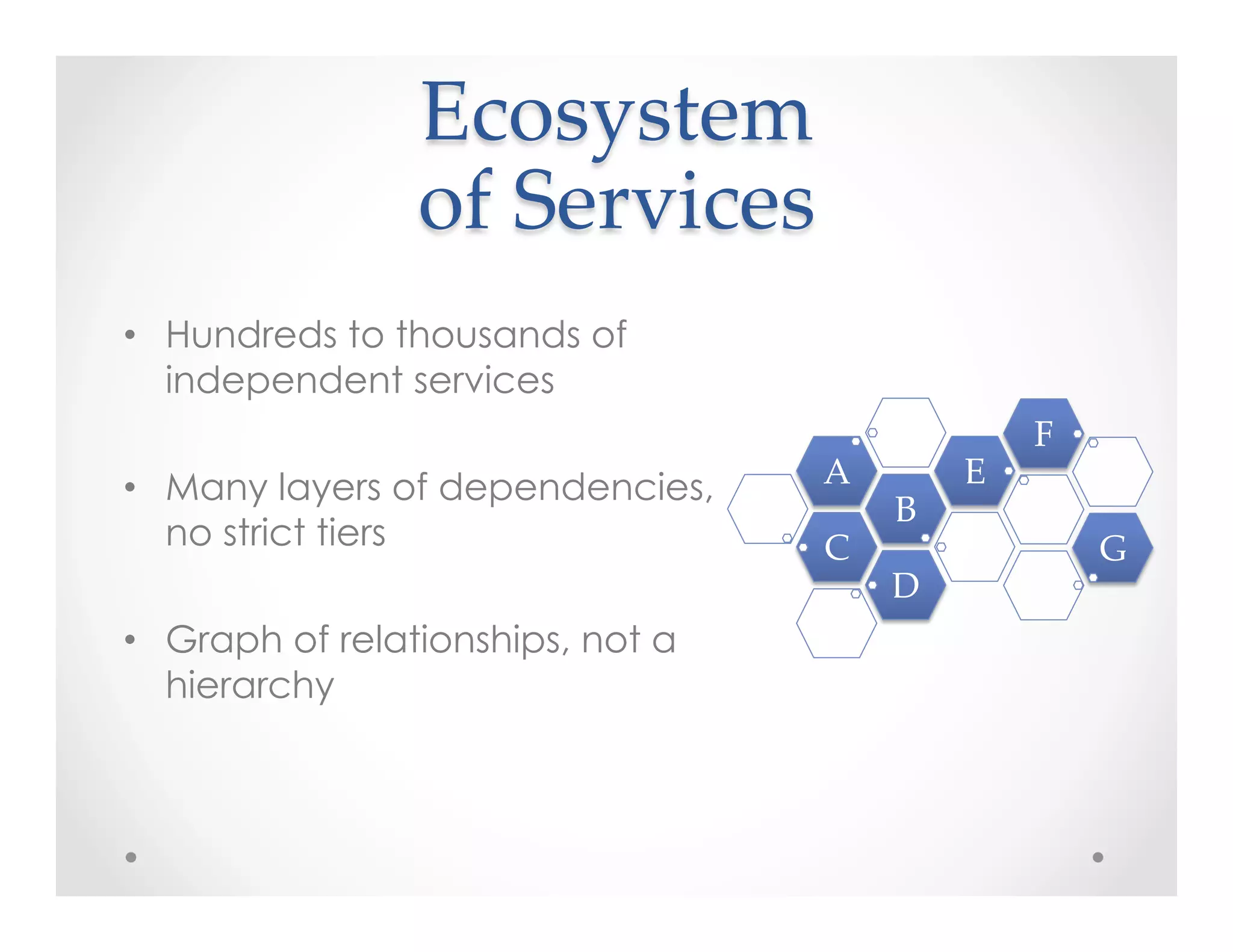 Ecosystem    
of  Services	
•  Hundreds to thousands of
independent services
•  Many layers of dependencies,
no strict tiers
•  Graph of relationships, not a
hierarchy
C	
B	
A	
 E	
F	
G	
D	
 