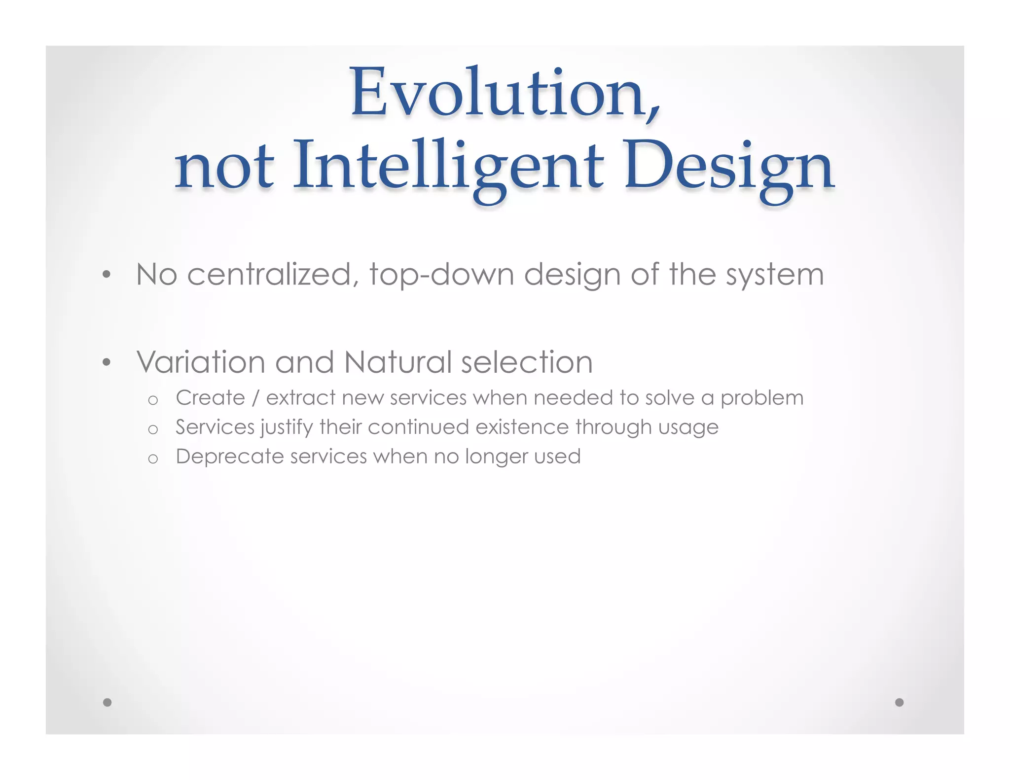 Evolution,    
not  Intelligent  Design	
•  No centralized, top-down design of the system
•  Variation and Natural selection
o  Create / extract new services when needed to solve a problem
o  Services justify their continued existence through usage
o  Deprecate services when no longer used
 