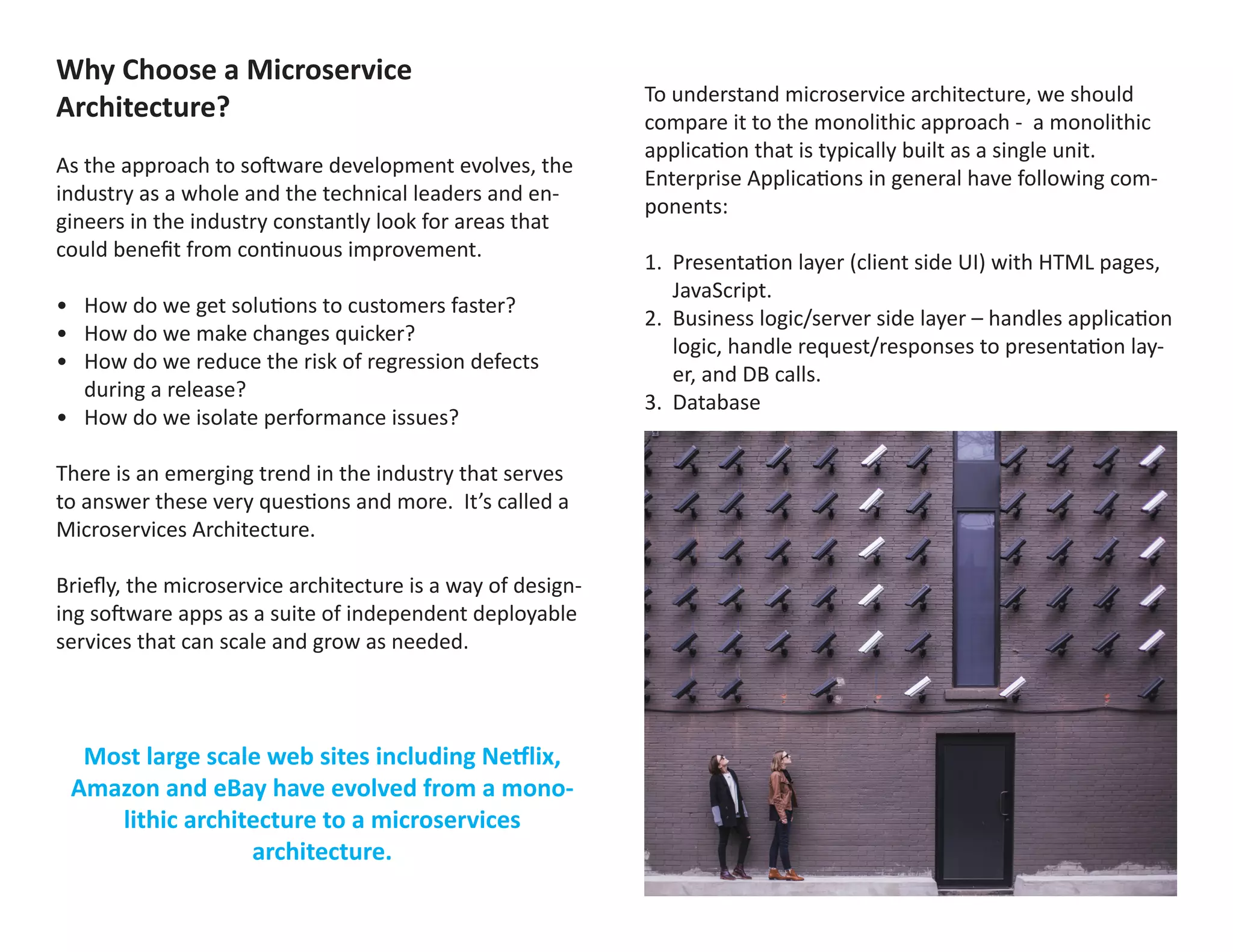 Why Choose a Microservice
Architecture?
As the approach to software development evolves, the
industry as a whole and the technical leaders and en-
gineers in the industry constantly look for areas that
could benefit from continuous improvement.
•	 How do we get solutions to customers faster?
•	 How do we make changes quicker?
•	 How do we reduce the risk of regression defects
during a release?
•	 How do we isolate performance issues?
There is an emerging trend in the industry that serves
to answer these very questions and more. It’s called a
Microservices Architecture.
Briefly, the microservice architecture is a way of design-
ing software apps as a suite of independent deployable
services that can scale and grow as needed.
Most large scale web sites including Netflix,
Amazon and eBay have evolved from a mono-
lithic architecture to a microservices
architecture.
To understand microservice architecture, we should
compare it to the monolithic approach - a monolithic
application that is typically built as a single unit.
Enterprise Applications in general have following com-
ponents:
1.	 Presentation layer (client side UI) with HTML pages,
JavaScript.
2.	 Business logic/server side layer – handles application
logic, handle request/responses to presentation lay-
er, and DB calls.
3.	 Database
These applications are defined in a Waterfall or Agile
approach, and developed by many or few engineers.
An e-commerce application may have an architecture
like the one represented in the diagram below:
 