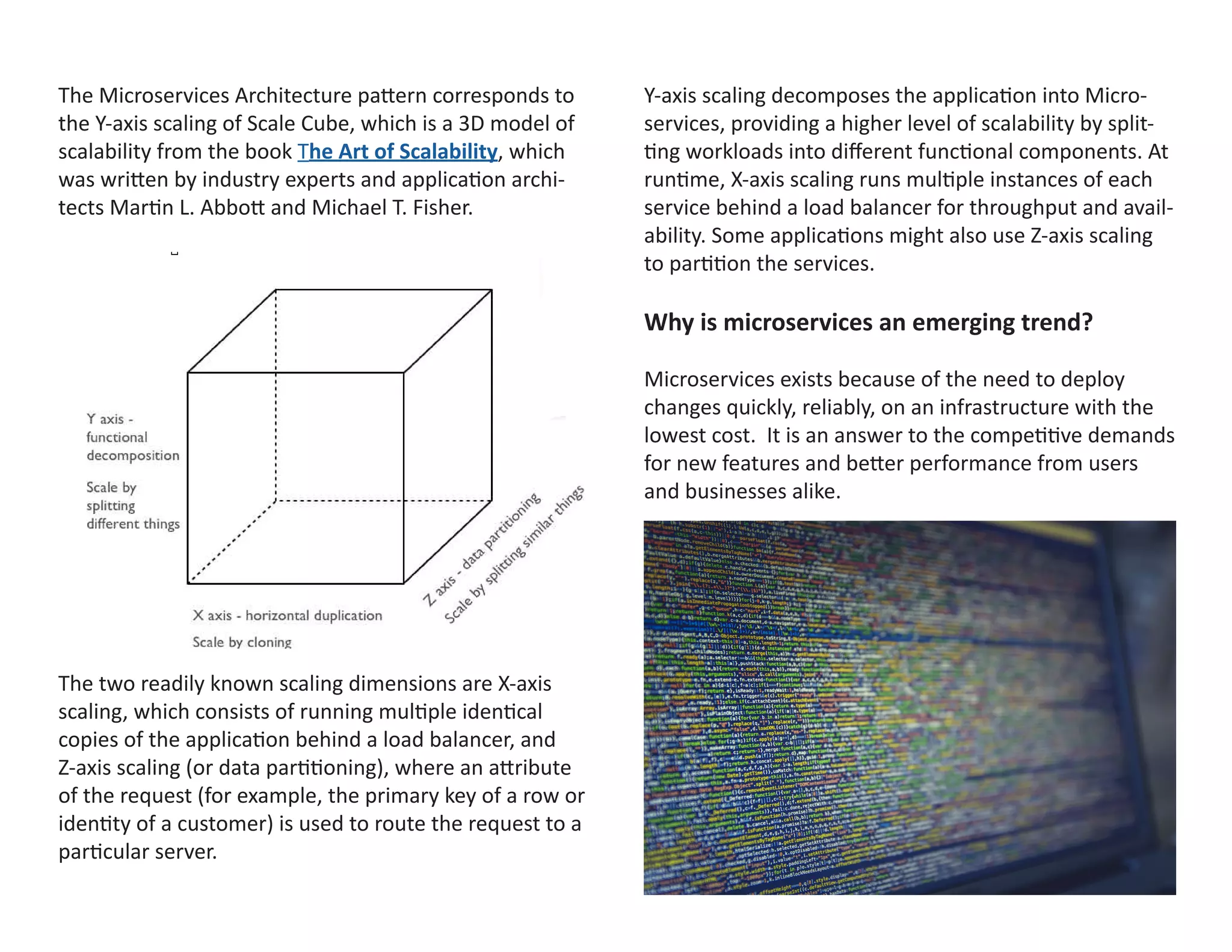 The Microservices Architecture pattern corresponds to
the Y-axis scaling of Scale Cube, which is a 3D model of
scalability from the book The Art of Scalability, which
was written by industry experts and application archi-
tects Martin L. Abbott and Michael T. Fisher.
The two readily known scaling dimensions are X-axis
scaling, which consists of running multiple identical
copies of the application behind a load balancer, and
Z-axis scaling (or data partitioning), where an attribute
of the request (for example, the primary key of a row or
identity of a customer) is used to route the request to a
particular server.
Y-axis scaling decomposes the application into Micro-
services, providing a higher level of scalability by split-
ting workloads into different functional components. At
runtime, X-axis scaling runs multiple instances of each
service behind a load balancer for throughput and avail-
ability. Some applications might also use Z-axis scaling
to partition the services.
Why is microservices an emerging trend?
Microservices exists because of the need to deploy
changes quickly, reliably, on an infrastructure with the
lowest cost. It is an answer to the competitive demands
for new features and better performance from users
and businesses alike.
 