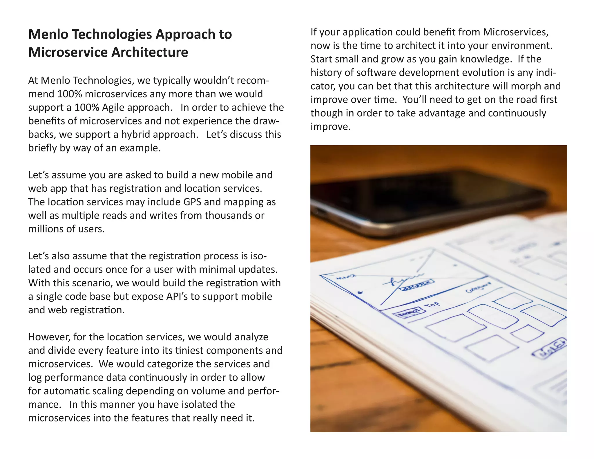 Menlo Technologies Approach to
Microservice Architecture
At Menlo Technologies, we typically wouldn’t recom-
mend 100% microservices any more than we would
support a 100% Agile approach. In order to achieve the
benefits of microservices and not experience the draw-
backs, we support a hybrid approach. Let’s discuss this
briefly by way of an example.
Let’s assume you are asked to build a new mobile and
web app that has registration and location services.
The location services may include GPS and mapping as
well as multiple reads and writes from thousands or
millions of users.
Let’s also assume that the registration process is iso-
lated and occurs once for a user with minimal updates.
With this scenario, we would build the registration with
a single code base but expose API’s to support mobile
and web registration.
However, for the location services, we would analyze
and divide every feature into its tiniest components and
microservices. We would categorize the services and
log performance data continuously in order to allow
for automatic scaling depending on volume and perfor-
mance. In this manner you have isolated the
microservices into the features that really need it.
If your application could benefit from Microservices,
now is the time to architect it into your environment.
Start small and grow as you gain knowledge. If the
history of software development evolution is any indi-
cator, you can bet that this architecture will morph and
improve over time. You’ll need to get on the road first
though in order to take advantage and continuously
improve.
 