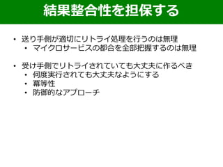 結果整合性を担保する
• 送り手側が適切にリトライ処理を行うのは無理
• マイクロサービスの都合を全部把握するのは無理
• 受け手側でリトライされていても大丈夫に作るべき
• 何度実行されても大丈夫なようにする
• 冪等性
• 防御的なアプローチ
 