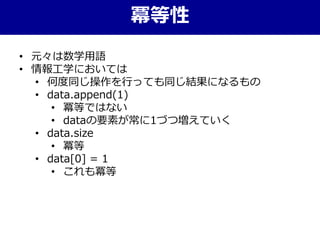 • 元々は数学用語
• 情報工学においては
• 何度同じ操作を行っても同じ結果になるもの
• data.append(1)
• 冪等ではない
• dataの要素が常に1づつ増えていく
• data.size
• 冪等
• data[0] = 1
• これも冪等
冪等性
 