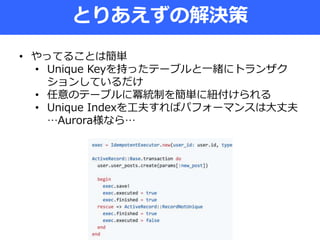とりあえずの解決策
• やってることは簡単
• Unique Keyを持ったテーブルと一緒にトランザク
ションしているだけ
• 任意のテーブルに冪統制を簡単に紐付けられる
• Unique Indexを工夫すればパフォーマンスは大丈夫
…Aurora様なら…
 