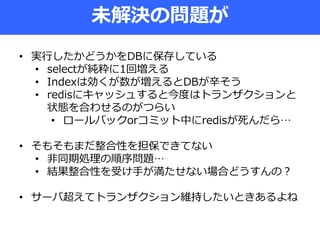 未解決の問題が
• 実行したかどうかをDBに保存している
• selectが純粋に1回増える
• Indexは効くが数が増えるとDBが辛そう
• redisにキャッシュすると今度はトランザクションと
状態を合わせるのがつらい
• ロールバックorコミット中にredisが死んだら…
• そもそもまだ整合性を担保できてない
• 非同期処理の順序問題…
• 結果整合性を受け手が満たせない場合どうすんの？
• サーバ超えてトランザクション維持したいときあるよね
 