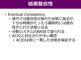 • Eventual Consistency
• 途中では整合性が崩れた状態に陥るが、
十分な時間がたったら最終的には整合
性がとれた状態になる
• 分散システムのBASEで語られる
• ACIDと対比されやすい概念
• ACIDは常に一貫した状態を保証する
結果整合性
 