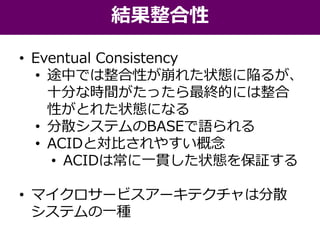 • Eventual Consistency
• 途中では整合性が崩れた状態に陥るが、
十分な時間がたったら最終的には整合
性がとれた状態になる
• 分散システムのBASEで語られる
• ACIDと対比されやすい概念
• ACIDは常に一貫した状態を保証する
• マイクロサービスアーキテクチャは分散
システムの一種
結果整合性
 