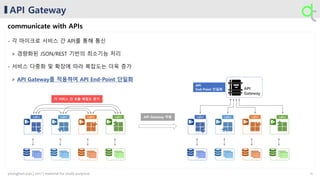 API Gateway
communicate with APIs
- 각 마이크로 서비스 간 API를 통해 통신
> 경량화된 JSON/REST 기반의 최소기능 처리
- 서비스 다중화 및 확장에 따라 복잡도는 더욱 증가
> API Gateway를 적용하여 API End-Point 단일화
API
Gateway
{ }
...
API { }
...
API { }
...
API { }
...
API { }
...
API { }
...
API { }
...
API { }
...
API
각 서비스 간 호출 복잡도 증가
API
End-Point 단일화
API Gateway 적용
11younghun.yun | 2017 | material for study purpose
 