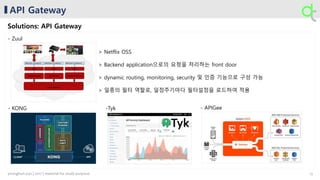 API Gateway
Solutions: API Gateway
- Zuul
- KONG - APIGee-Tyk
> Netflix OSS
> Backend application으로의 요청을 처리하는 front door
> dynamic routing, monitoring, security 및 인증 기능으로 구성 가능
> 일종의 필터 역할로, 일정주기마다 필터설정을 로드하여 적용
13younghun.yun | 2017 | material for study purpose
 