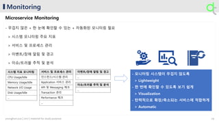 Monitoring
Microservice Monitoring
- 무겁지 않은 + 한 눈에 확인할 수 있는 + 자동화된 모니터링 필요
> 시스템 모니터링 주요 지표
> 서비스 및 프로세스 관리
> 이벤트/장애 알림 및 경고
> 이슈/트러블 추적 및 분석
시스템 지표 모니터링
CPU Usage/Idle
Memory Usage/Idle
Network I/O Usage
Disk Usage/Idle
...
서비스 및 프로세스 관리
인스턴스/시스템 관리
Application 서비스 관리
API 및 Messaging 체크
Transaction 관리
Performance 체크
...
이벤트/장애 알림 및 경고
...
이슈/트러블 추적 및 분석
...
29younghun.yun | 2017 | material for study purpose
 