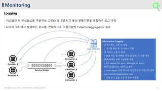 Monitoring
Logging
- 시스템의 각 구성요소를 구분하는 고유ID 및 표준시간 등의 공통기준을 포함하여 로그 구성
- 다수의 위치에서 발생하는 로그를, 전체적으로 수집가능한 Collector/Aggregation 필요
Provider A
Provider B
Service Broker
Consumer α
Consumer β
Consumer γ
Log Collector
31younghun.yun | 2017 | material for study purpose
 