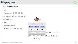 LXCLXC
Deployment
LXC: Linux Container
LXC
Bins/Libs Bins/LibsBins/Libs
APP APP APP
Container
Host OS: Linux kernel
Server: Hardware네트워크메모리 디스크CPU
cgroups namespaces
- PROS
> Application 시작/종료 속도 향상
> 사용 리소스 적음: 리소스 활용도 증가
> 오버헤드 감소
- CONS
> Host OS에 종속적
> 컨테이너별 kernel 분리 불가능
40younghun.yun | 2017 | material for study purpose
 