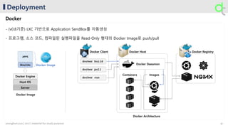Deployment
Docker
- (v0.8기준) LXC 기반으로 Application SendBox를 자동생성
- 프로그램, 소스 코드, 컴파일된 실행파일을 Read-Only 형태의 Docker Image로 push/pull
Docker Host Docker RegistryDocker Client
docker build
docker pull
docker run
Containers
Docker Daeamon
Images
Docker ImageBins/Libs
APPS
Host OS
Docker Engine
Server
Docker Image
Docker Architecture
41younghun.yun | 2017 | material for study purpose
 