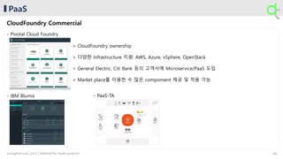 PaaS
CloudFoundry Commercial
- Pivotal Cloud Foundry
- IBM Blumix - PaaS-TA
> CloudFoundry ownership
> 다양한 Infrastructure 지원: AWS, Azure, vSphere, OpenStack
> General Electric, Citi Bank 등의 고객사에 Microservice/PaaS 도입
> Market place를 이용한 수 많은 compoment 제공 및 적용 가능
49younghun.yun | 2017 | material for study purpose
 