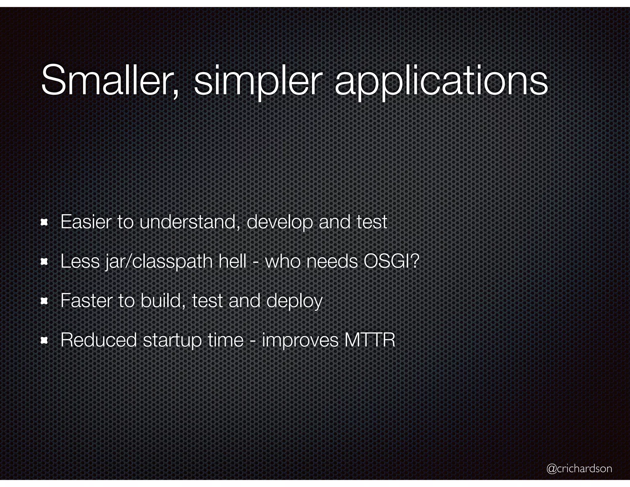 @crichardson Smaller, simpler applications Easier to understand, develop and test Less jar/classpath hell - who needs OSGI? Faster to build, test and deploy Reduced startup time - improves MTTR 