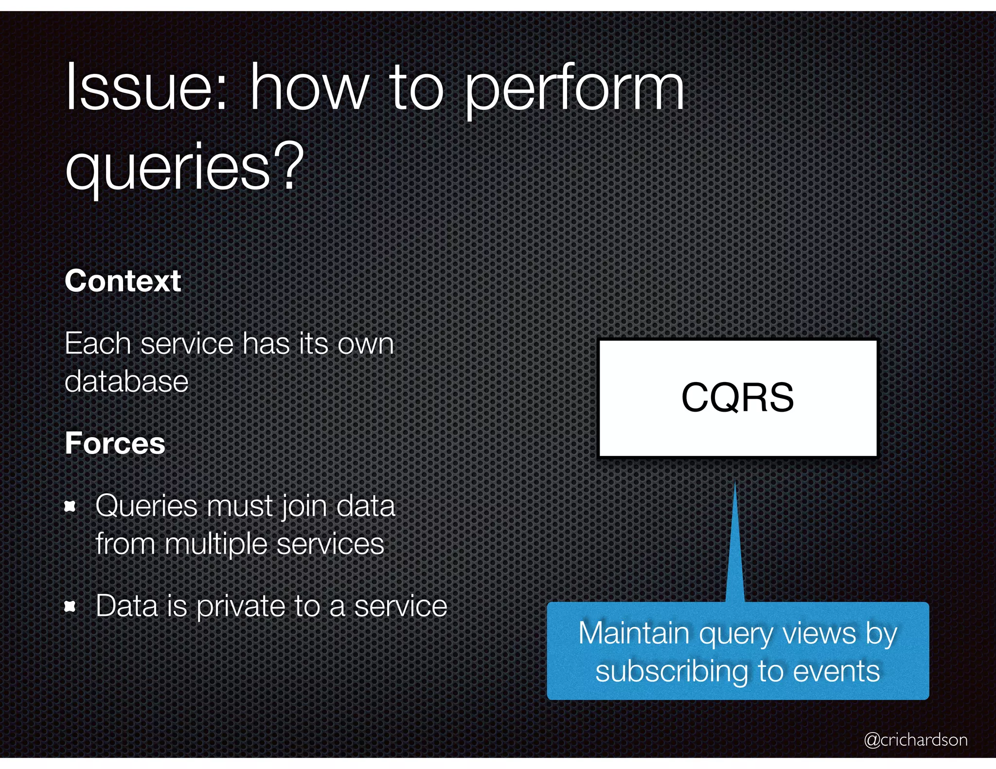 @crichardson Issue: how to perform queries? CQRS Context Each service has its own database Forces Queries must join data from multiple services Data is private to a service Maintain query views by subscribing to events 
