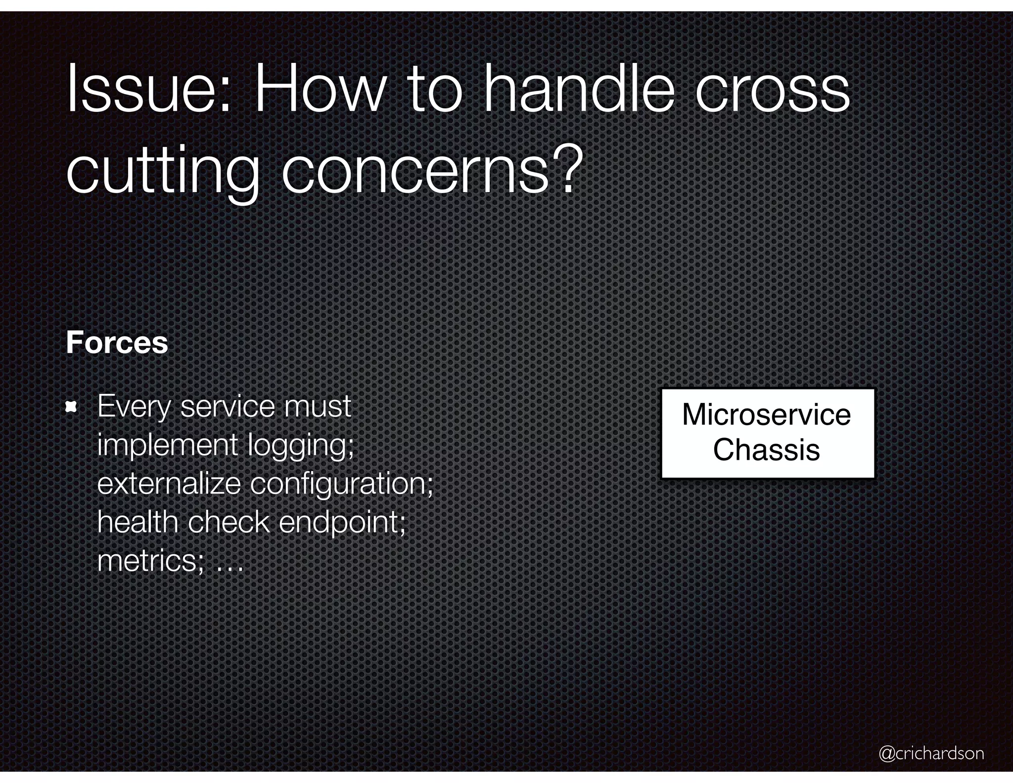 @crichardson Issue: How to handle cross cutting concerns? Microservice Chassis Forces Every service must implement logging; externalize conﬁguration; health check endpoint; metrics; … 
