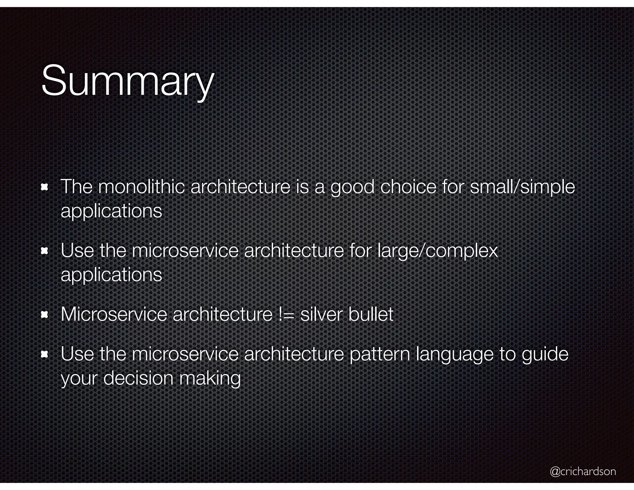 @crichardson Summary The monolithic architecture is a good choice for small/simple applications Use the microservice architecture for large/complex applications Microservice architecture != silver bullet Use the microservice architecture pattern language to guide your decision making 