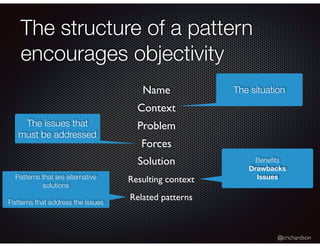@crichardson
The structure of a pattern
encourages objectivity
Resulting context
The situationName
Context
Problem
Related patterns
The issues that
must be addressed
Forces
Solution Beneﬁts
Drawbacks
IssuesPatterns that are alternative
solutions
Patterns that address the issues
 