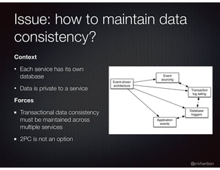 @crichardson
Issue: how to maintain data
consistency?
Event-driven
architecture
Event
sourcing
Transaction
log tailing
Database
triggers
Application
events
Context
• Each service has its own
database
• Data is private to a service
Forces
Transactional data consistency
must be maintained across
multiple services
2PC is not an option
 