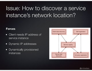 @crichardson
Issue: How to discover a service
instance’s network location?
Client-side discovery
Server-side
discovery
Service registry
Self registration
3rd party registration
Forces
Client needs IP address of
service instance
Dynamic IP addresses
Dynamically provisioned
instances
 