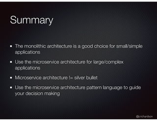 @crichardson
Summary
The monolithic architecture is a good choice for small/simple
applications
Use the microservice architecture for large/complex
applications
Microservice architecture != silver bullet
Use the microservice architecture pattern language to guide
your decision making
 