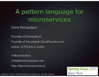 @crichardson
A pattern language for
microservices
Chris Richardson
Founder of Eventuate.io
Founder of the original CloudFoundry.com
Author of POJOs in Action
@crichardson
chris@chrisrichardson.net
http://learnmicroservices.io
Copyright © 2017. Chris Richardson Consulting, Inc. All rights reserved
 