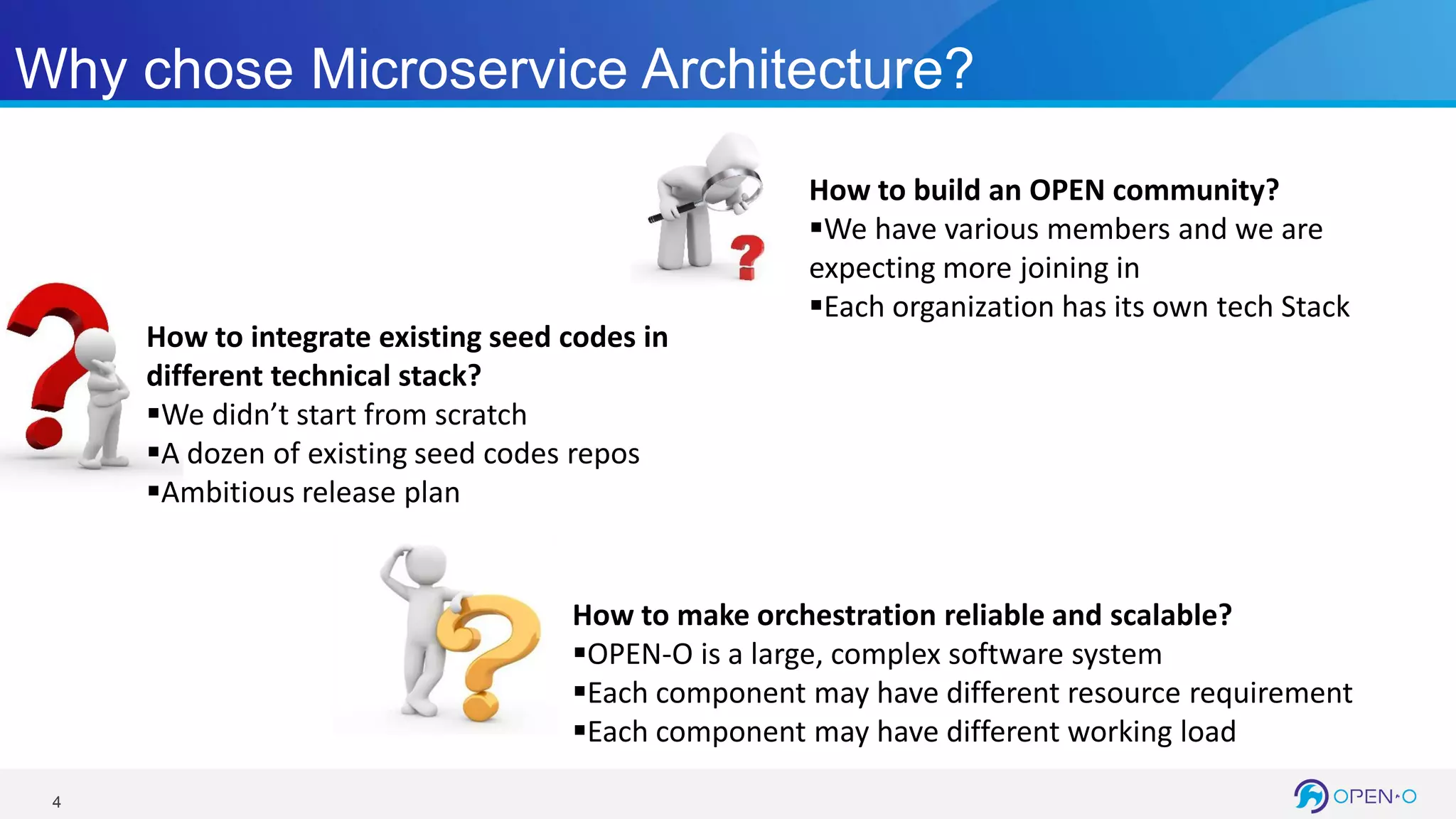 4
Why chose Microservice Architecture?
How to make orchestration reliable and scalable?
OPEN-O is a large, complex software system
Each component may have different resource requirement
Each component may have different working load
How to integrate existing seed codes in
different technical stack?
We didn’t start from scratch
A dozen of existing seed codes repos
Ambitious release plan
How to build an OPEN community?
We have various members and we are
expecting more joining in
Each organization has its own tech Stack
 