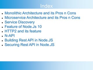  Monolithic Architecture and its Pros n Cons
 Microservice Architecture and its Pros n Cons
 Service Discovery
 Feature of Node.Js 10
 HTTP2 and its feature
 N-API
 Building Rest API in Node.JS
 Securing Rest API in Node.JS
Index
 