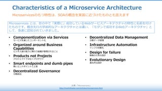 Characteristics of a Microservice Architecture
出典 :	「Microservices」
http://martinfowler.com/articles/microservices.html
Microservicesのもつ特性は、SOAの概念を実装に近づけたものとも⾔えます
• Componentization via Services
サービスを通じたコンポーネント化
• Organized around Business
Capabilities
ビジネス遂⾏能⼒に関わり組織が整理されること
• Products not Projects
プロジェクトではなくプロダクト
• Smart endpoints and dumb pipes
賢いエンドポイントと⼟管
• Decentralized Governance
分散統治
• Decentralized Data Management
分散データ管理
• Infrastructure Automation
インフラ⾃動化
• Design for failure
障害のための設計
• Evolutionary Design
進化的な設計
Microservices とは、世の中で「実際に」成功しているWebサービスアーキテクチャの特性に名前を付け
たものです。概念先⾏の学術的なアーキテクチャとは違い、「モダンで成功するWebアーキテクチャ」と
して、急速に認知されていきました。
 