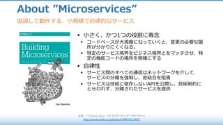 About ”Microservices”
出典 :	「 「O'Reilly	Japan	- マイクロサービスアーキテクチャ」
https://www.oreilly.co.jp/books/9784873117607/
協調して動作する、⼩規模で⾃律的なサービス
§ ⼩さく、かつ1つの役割に専念
§ コードベースが⼤規模になっていくと、変更の必要な箇
所が分かりにくくなる。
§ 特定のサービス境界をビジネス境界とをマッチさせ、特
定の機能コードの場所を明確にする
§ ⾃律性
§ サービス間のすべての通信はネットワークを介して、
サービスの分離を強制し、密結合を阻害
§ サービスは技術に依存しないAPIを公開し、技術制約に
とらわれず、分離されたサービスを提供
 
