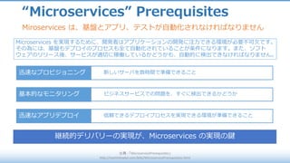 新しいサーバを数時間で準備できること
“Microservices” Prerequisites
出典 :	「MicroservicePrerequisites」
http://martinfowler.com/bliki/MicroservicePrerequisites.html
Miroservices は、基盤とアプリ、テストが⾃動化されなければなりません
Microservices を実現するために、開発者はアプリケーションの開発に注⼒できる環境が必要不可⽋です。
その為には、基盤もデプロイのプロセスも全て⾃動化されていることが条件になります。また、ソフト
ウェアのリリース後、サービスが適切に稼働しているかどうかも、⾃動的に検出できなければなりません。
迅速なプロビジョニング
ビジネスサービスでの問題を、すぐに検出できるかどうか基本的なモニタリング
信頼できるデプロイプロセスを実現できる環境が準備できること迅速なアプリデプロイ
継続的デリバリーの実現が、Microservices の実現の鍵
 