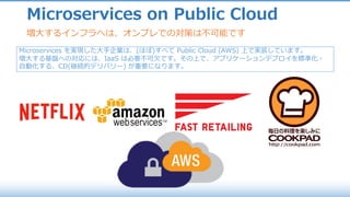 Microservices on Public Cloud
増⼤するインフラへは、オンプレでの対策は不可能です
Microservices を実現した⼤⼿企業は、(ほぼ)すべて Public Cloud (AWS) 上で実装しています。
増⼤する基盤への対応には、IaaS は必要不可⽋です。その上で、アプリケーションデプロイを標準化・
⾃動化する、CD(継続的デリバリー) が重要になります。
 