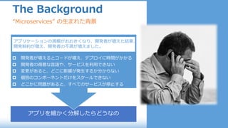 アプリを細かく分解したらどうなの
p 開発者が増えるとコードが増え、デプロイに時間がかかる
p 開発者の得意な⾔語や、サービスを利⽤できない
p 変更があると、どこに影響が発⽣するか分からない
p 個別のコンポーネントだけをスケールできない
p どこかに問題があると、すべてのサービスが停⽌する
The Background
“Microservices” の⽣まれた背景
アプリケーションの規模がおおきくなり、開発者が増えた結果、
開発制約が増え、開発者の不満が増えました。
 