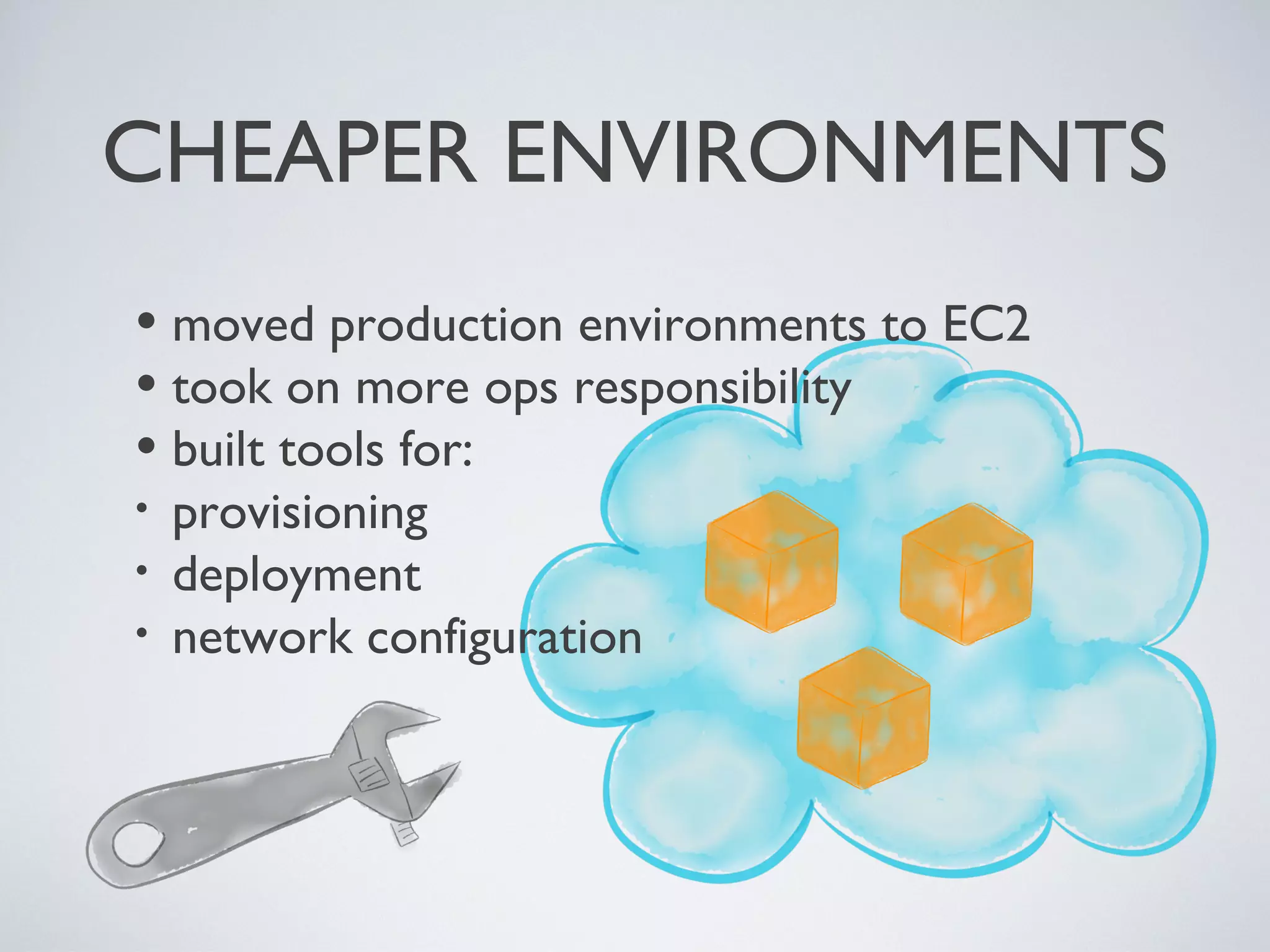 •moved production environments to EC2
•took on more ops responsibility
•built tools for:
• provisioning
• deployment
• network conﬁguration
CHEAPER ENVIRONMENTS
Friday, 20 September 13
- move to EC2
- built command line tools to make provisioning and deployment trivial - setting up a new environment took a matter of minutes
- kept chipping away
 