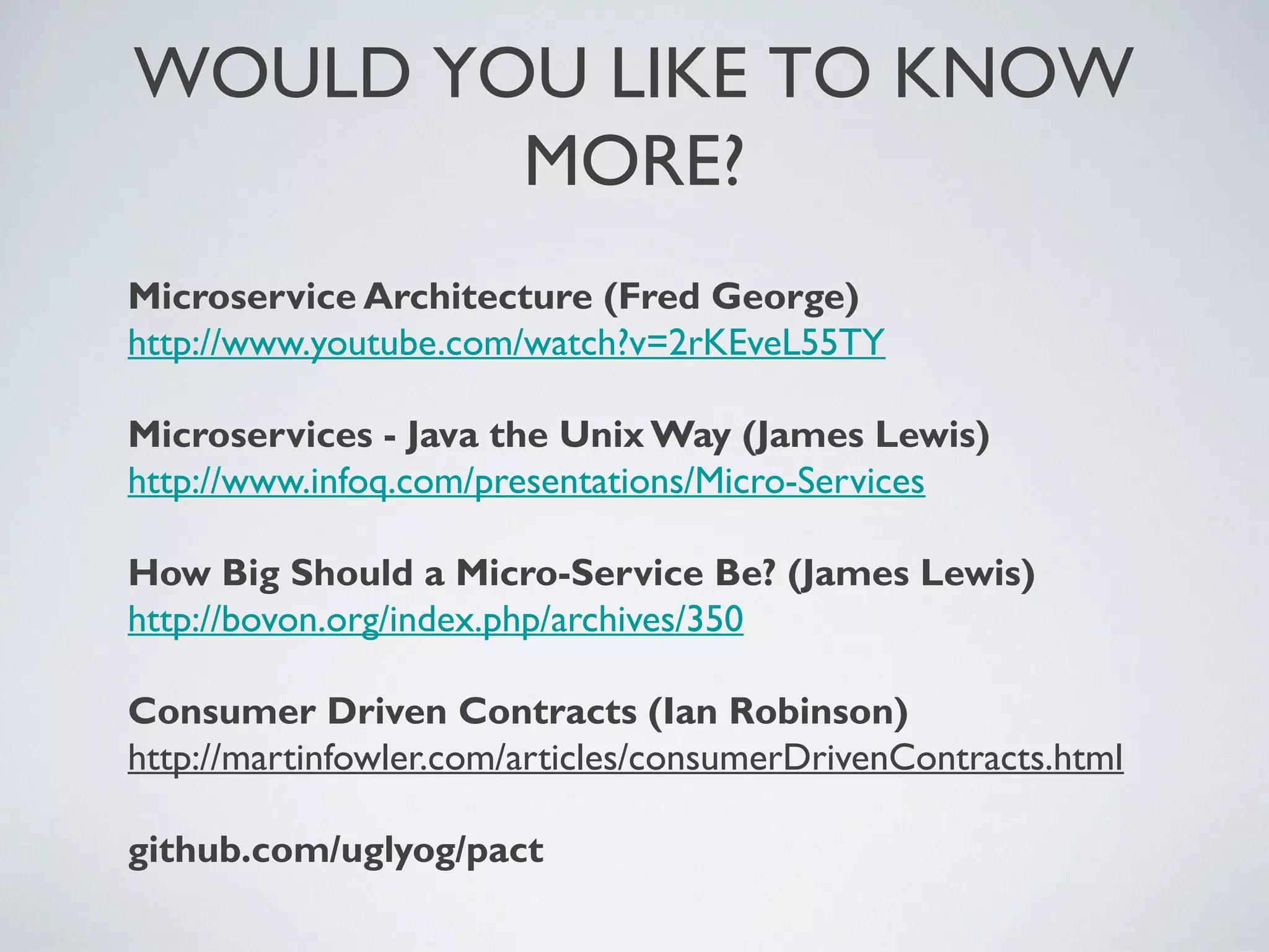 Microservice Architecture (Fred George)
http://www.youtube.com/watch?v=2rKEveL55TY
Microservices - Java the Unix Way (James Lewis)
http://www.infoq.com/presentations/Micro-Services
How Big Should a Micro-Service Be? (James Lewis)
http://bovon.org/index.php/archives/350
Consumer Driven Contracts (Ian Robinson)
http://martinfowler.com/articles/consumerDrivenContracts.html
github.com/uglyog/pact
WOULDYOU LIKETO KNOW MORE?
Friday, 20 September 13
 