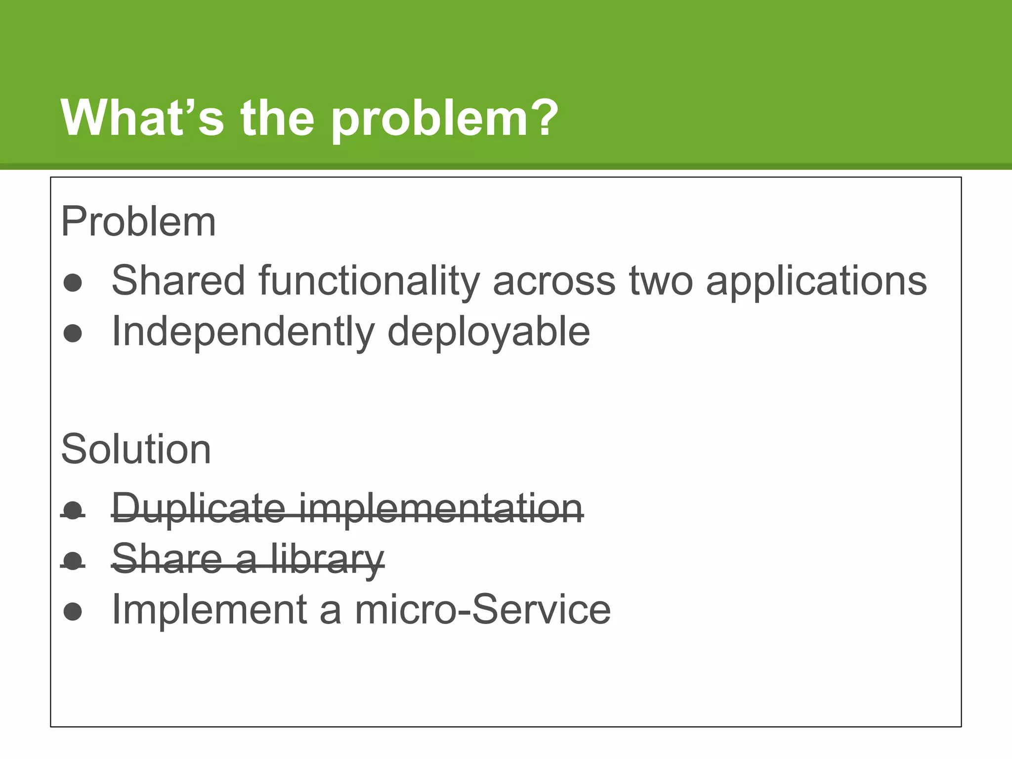 What’s the problem?
Problem
● Shared functionality across two applications
● Independently deployable
Solution
● Duplicate implementation
● Share a library
● Implement a micro-Service
 