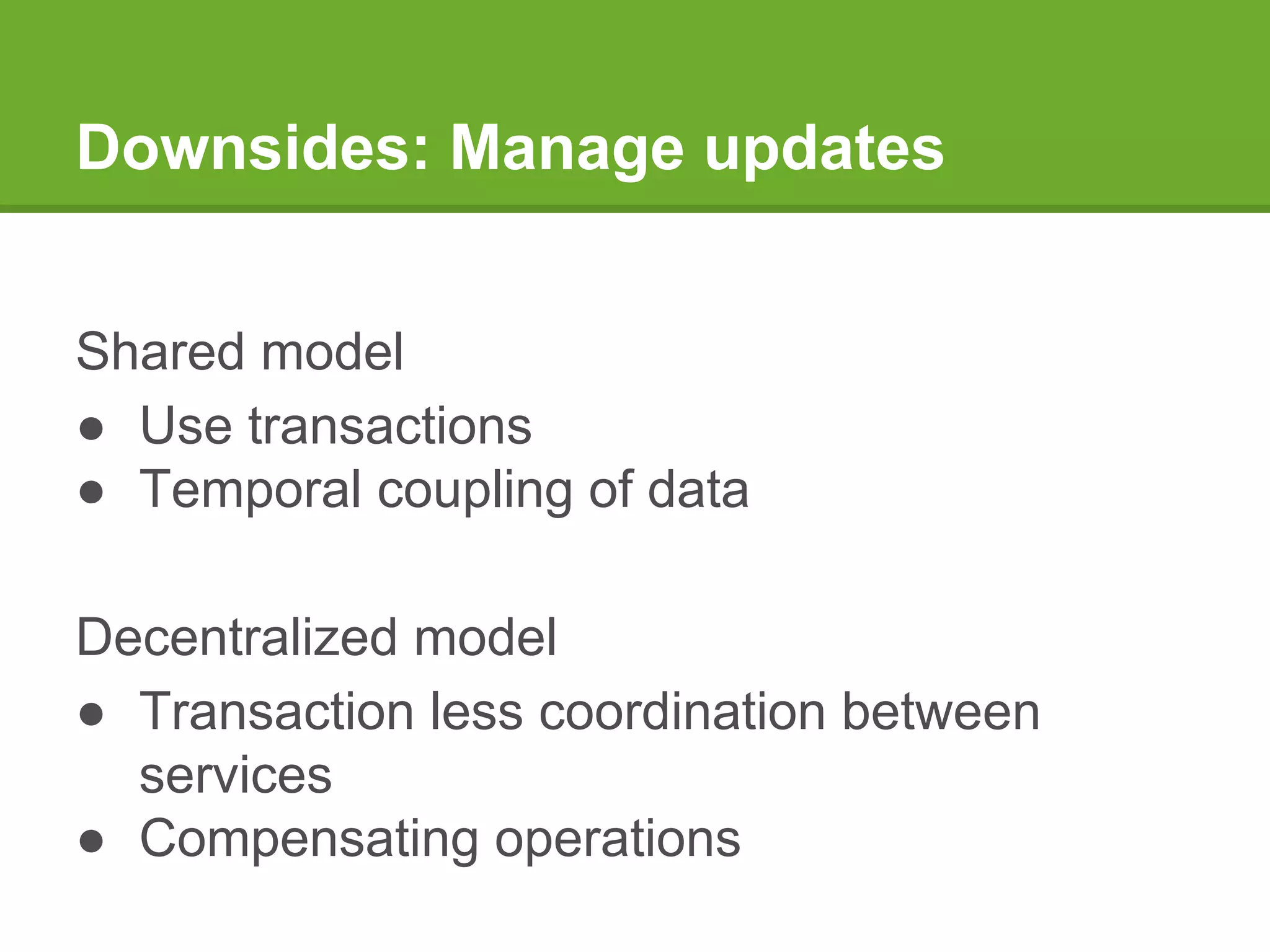 Downsides: Manage updates
Shared model
● Use transactions
● Temporal coupling of data
Decentralized model
● Transaction less coordination between
services
● Compensating operations
 